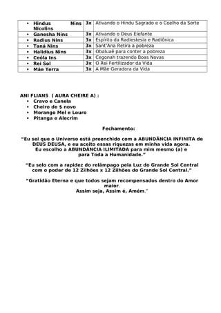  Hindus Nins
Nicolins
3x Ativando o Hindu Sagrado e o Coelho da Sorte
 Ganesha Nins 3x Ativando o Deus Elefante
 Radius Nins 3x Espírito da Radiestesia e Radiônica
 Taná Nins 3x Sant’Ana Retira a pobreza
 Halidius Nins 3x Obaluaê para conter a pobreza
 Ceóla Ins 3x Cegonah trazendo Boas Novas
 Rei Sol 3x O Rei Fertilizador da Vida
 Mãe Terra 3x A Mãe Geradora da Vida
ANI FLIANS ( AURA CHEIRE A) :
 Cravo e Canela
 Cheiro de $ novo
 Morango Mel e Louro
 Pitanga e Alecrim
Fechamento:
“Eu sei que o Universo está preenchido com a ABUNDÂNCIA INFINITA de
DEUS DEUSA, e eu aceito essas riquezas em minha vida agora.
Eu escolho a ABUNDÂNCIA ILIMITADA para mim mesmo (a) e
para Toda a Humanidade.”
“Eu selo com a rapidez do relâmpago pela Luz do Grande Sol Central
com o poder de 12 Zilhões x 12 Zilhões do Grande Sol Central.”
“Gratidão Eterna e que todos sejam recompensados dentro do Amor
maior.
Assim seja, Assim é, Amém.”
 