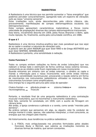 RADIESTESIA
A Radiestesia é uma técnica que nos permite aumentar a “faixa energética” que
podemos perceber conscientemente, agregando todo um espectro de vibrações
sutis ao nosso “universo sensorial”.
Estas irradiações sutis, ainda desconhecidas pela ciência clássica, são,
provavelmente, manifestações de campos eletromagnéticos escalares (ou
eletrogravitacionais).
Estes campos apresentam características matemáticas e físicas (como
velocidade de propagação) diversas dos campos eletromagnéticos transversais.
Esta teoria, inicialmente descrita em 1959, pelos físicos Aharonov e Bohn, após
muita rejeição, foi, finalmente, aceita pela comunidade científica, em 1986.
O que é ?
Radiestesia é uma técnica intuitiva-analítica (por mais paradoxal que isso seja)
de se captar e analisar a natureza de vibrações sutis.
A palavra vem do Latim RADIUM que quer dizer RAIO e do Grego AESTHESIS que
quer dizer SENTIDO, SENSIBILIDADE.
A Radiestesia é portanto, uma sensibilidade à radiação.
Como Funciona ?
Todos os campos emitem radiações na forma de ondas (vibrações) que nos
rodeiam o tempo todo e estimulam de forma contínua nosso sistema nervoso,
conduzindo-as ao cérebro onde ficam registradas em nosso inconsciente.
Quando entramos em sintonia com as ondas externas, o cérebro as capta e
manda a informação para o nosso inconsciente; este emite ondas internas
através da sensibilidade neuromuscular, provocando a reação externa em forma
de movimentos nos instrumentos radiestésicos utilizados no momento. Estes
instrumentos funcionam como amplificadores.
Esta energia faz o seguinte percurso pelo corpo do operador:
Chakra frontal glândula pineal sistema límbico sistema
neurovegetativo músculo
Portanto, o resultado final de uma pergunta radiestésica é uma contratação
muscular involuntária, que irá movimentar o instrumento radiestésico.
Este fato, somente foi constatado, em 1939, com o auxilio de filmagem em
câmara lenta.
Até então, a Igreja condenava o pêndulo e a vareta, como sendo “movidos pelo
demônio”.
Na prática sempre que pensamos em algo, ou alguém, este fio condutor de
energia mental é criado, apenas, não sabemos interpretar, a nível consciente, as
energias que nos chegam pelo mesmo.
Há historicamente, duas tendências na prática radiestésica:
1. a FÍSICA, mais antiga,baseada nos preceitos formulados pelos abades
franceses Bouly e Mermet, que valoriza as irradiações inerentes às
diversas formas de matéria, que seriam constantes.
 