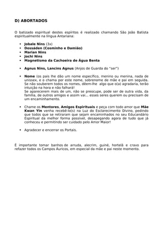 D) ABORTADOS
O batizado espiritual destes espíritos é realizado chamando São João Batista
espiritualmente na língua Antariana:
 Jobale Nins (3x)
 Dossáden (Cosminho e Damião)
 Marian Nins
 Jochi Nins
 Magnetismo da Cachoeira de Água Benta
 Agnus Nins, Lancins Agnus (Anjos de Guarda do “ser”)
 Nome (os pais lhe dão um nome específico, menino ou menina, nada de
unissex, e o chama por este nome, sobrenome de mãe e pai em seguida.
Se não souberem todos os nomes, dêem-lhe algo que o(a) agradaria, terão
intuição na hora e não falhará!
Se aparecerem mais de um, não se preocupe, pode ser de outra vida, da
família, de outros amigos e assim vai... esses seres querem ou precisam de
um encaminhamento.
 Chame os Mentores, Amigos Espirituais e peça com todo amor que Mãe
Kwan Yin venha recebê-lo(s) na Luz do Esclarecimento Divino, pedindo
que todos que se retiraram que sejam encaminhados no seu Educandário
Espiritual da melhor forma possível, desapegando agora de tudo que já
conheceu e permitindo ser cuidado pelo Amor Maior!
 Agradecer e encerrar os Portais.
É importante tomar banhos de arruda, alecrim, guiné, hortelã e cravo para
refazer todos os Campos Áuricos, em especial da mãe e pai neste momento.
 