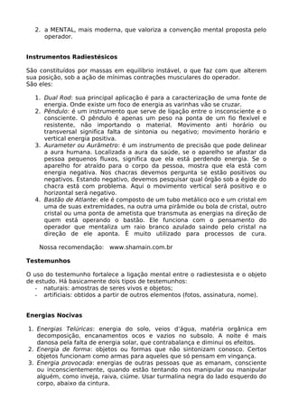 2. a MENTAL, mais moderna, que valoriza a convenção mental proposta pelo
operador.
Instrumentos Radiestésicos
São constituídos por massas em equilíbrio instável, o que faz com que alterem
sua posição, sob a ação de mínimas contrações musculares do operador.
São eles:
1. Dual Rod: sua principal aplicação é para a caracterização de uma fonte de
energia. Onde existe um foco de energia as varinhas vão se cruzar.
2. Pêndulo: é um instrumento que serve de ligação entre o insconsciente e o
consciente. O pêndulo é apenas um peso na ponta de um fio flexível e
resistente, não importando o material. Movimento anti horário ou
transversal significa falta de sintonia ou negativo; movimento horário e
vertical energia positiva.
3. Aurameter ou Aurâmetro: é um instrumento de precisão que pode delinear
a aura humana. Localizada a aura da saúde, se o aparelho se afastar da
pessoa pequenos fluxos, significa que ela está perdendo energia. Se o
aparelho for atraído para o corpo da pessoa, mostra que ela está com
energia negativa. Nos chacras devemos pergunta se estão positivos ou
negativos. Estando negativo, devemos pesquisar qual órgão sob a égide do
chacra está com problema. Aqui o movimento vertical será positivo e o
horizontal será negativo.
4. Bastão de Atlante: ele é composto de um tubo metálico oco e um cristal em
uma de suas extremidades, na outra uma pirâmide ou bola de cristal, outro
cristal ou uma ponta de ametista que transmuta as energias na direção de
quem está operando o bastão. Ele funciona com o pensamento do
operador que mentaliza um raio branco azulado saindo pelo cristal na
direção de ele aponta. É muito utilizado para processos de cura.
Nossa recomendação: www.shamain.com.br
Testemunhos
O uso do testemunho fortalece a ligação mental entre o radiestesista e o objeto
de estudo. Há basicamente dois tipos de testemunhos:
- naturais: amostras de seres vivos e objetos;
- artificiais: obtidos a partir de outros elementos (fotos, assinatura, nome).
Energias Nocivas
1. Energias Telúricas: energia do solo, veios d’água, matéria orgânica em
decomposição, encanamentos ocos e vazios no subsolo. A noite é mais
danosa pela falta de energia solar, que contrabalança e diminui os efeitos.
2. Energia de forma: objetos ou formas que não sintonizam conosco. Certos
objetos funcionam como armas para aqueles que só pensam em vingança.
3. Energia provocada: energias de outras pessoas que as emanam, consciente
ou inconscientemente, quando estão tentando nos manipular ou manipular
alguém, como inveja, raiva, ciúme. Usar turmalina negra do lado esquerdo do
corpo, abaixo da cintura.
 