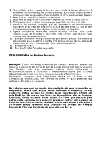 4. Desequilíbrio de Íons: perda de íons em decorrência de fatores climáticos. A
atmosfera fica sobrecarregada de íons positivos, que atinge violentamente o
sistema nervoso das pessoas. Andar descalço na terra, areia, abraçar árvores.
5. Seres fora do corpo físico humano: obsessores
6. Seres fora do corpo físico não humano: elementais. Medir o chacra umeral.
7. Eletromagnetismo: energia provocada por aparelhos elétricos e do solo.
8. Memórias de paredes: energias que em decorrência de acontecimentos
impregnam as paredes dos ambientes. Se não der para pintá-las, lave-as com
amoníaco ou com água com cânfora, incluir também os espelhos.
9. Imperil: substâncias eliminadas quando estamos irritados. Não comer
repolho, couve de Bruxelas e couve-flor. Para corrigir, usar chá de rosas
brancas, odor de rosas e cevada.
10. Energia consciente: energia provocada pela própria pessoa. Ela precisa se
conscientizar que é negativa e manter uma postura mental aberta, corrigindo
imediatamente tudo o que aparecer distorcido em sua mente.
11. Energia de Magia
12. Energia de Vidas Passadas: regressão.
MESA RADIÔNICA por Doriana Tamburini
Definição: É uma ferramenta canalizada por Doriana Tamburini através dos
recursos e sugestões dos Seres de Luz da Grande Fraternidde Branca Universal
dos Planetas, que traz resultados práticos atuais alcançando a
Multidimensionalidade e facilitando a Interdimensionalidade, pois assuntos
relacionados aos temas terrestres, tem origem muito anterior à Terra..
Totalmente consagrada pela Fraternidade Branca dos 12 Raios e pela
Confederação Intergaláctica, tem formato de sulfite A4 para plastificar que
viabiliza a utilização e o transporte.
Os trabalhos que aqui apresento, são resultados de anos de trabalho em
cooperação mútua com muitos Seres Amorosos e desejosos de nos
ajudarem. Obtive sucesso em muitos casos considerados difíceis até
pela Medicina. Os nomes dos Seres do Aquantárium são de linhagem
Antariana, tendo inclusive Seres Santos da Terra que pediram para
entrar nesta corrente, para poderem colaborar melhor sem estarem na
linha dos martírios passados, mudando assim seus nomes e vibrações e
ao mesmo tempo liberando seus Quantuns de Energia dos Campos
Causais de Vitoriosa Conclusão de suas vidas na Terra.
 
