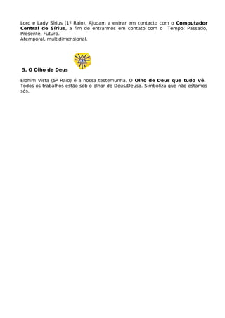 Lord e Lady Sírius (1º Raio), Ajudam a entrar em contacto com o Computador
Central de Sírius, a fim de entrarmos em contato com o Tempo: Passado,
Presente, Futuro.
Atemporal, multidimensional.
5. O Olho de Deus
Elohim Vista (5º Raio) é a nossa testemunha. O Olho de Deus que tudo Vê.
Todos os trabalhos estão sob o olhar de Deus/Deusa. Simboliza que não estamos
sós.
 