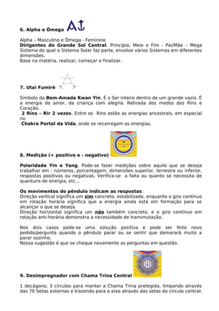 6. Alpha e Ômega
Alpha – Masculino e Ômega - Feminino
Dirigentes do Grande Sol Central. Princípio, Meio e Fim - Pai/Mãe – Mega
Sistema do qual o Sistema Solar faz parte, envolve vários Sistemas em diferentes
dimensões.
Base na matéria, realizar, começar e finalizar.
7. Utai Fumirê
Símbolo da Bem-Amada Kwan Yin. É o Ser inteiro dentro de um grande vazio. É
a energia do amor, da criança com alegria. Retirada dos medos dos Rins e
Coração.
2 Rins – Rir 2 vezes. Entre os Rins estão as energias ancestrais, em especial
no
Chakra Portal da Vida, onde se recarregam as energias.
8. Medição (+ positivo e - negativo)
Polaridade Yin e Yang. Pode-se fazer medições sobre aquilo que se deseja
trabalhar em : números, porcentagem, dimensões superior, terrestre ou inferior,
respostas positivas ou negativas. Verifica-se a falta ou quanto se necessita de
quantuns de energia, etc...
Os movimentos do pêndulo indicam as respostas:
Direção vertical significa um sim concreto, estabilizado, enquanto o giro contínuo
em rotação horária significa que a energia ainda está em formação para se
alcançar o que se deseja.
Direção horizontal significa um não também concreto, e o giro contínuo em
rotação anti-horária demonstra a necessidade de transmutação.
Nos dois casos pede-se uma solução positiva e pode ser feito novo
pedido/pergunta quando o pêndulo parar ou se sentir que demorará muito a
parar sozinho.
Nossa sugestão é que se cheque novamente as perguntas em questão.
9. Desimpregnador com Chama Trina Central
1 decágono, 3 círculos para manter a Chama Trina protegida, limpando através
das 70 Setas externas e trazendo para o eixo através das setas do círculo central.
 