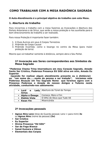 COMO TRABALHAR COM A MESA RADIÔNICA SAGRADA
O Auto-Atendimento é o principal objetivo do trabalho com esta Mesa.
1. Abertura do trabalho
Para iniciarmos o trabalho com a mesa fazemos as Invocações e Abertura dos
Portais Antarianos e de Sírius, que serão a nossa proteção e nos auxiliarão para o
bom direcionamento do trabalho a ser realizado.
Para nossa Proteção é importante fazer também:
1. 4 Ovos Áuricos em seus 4 Corpos Terrestres
2. Pirâmide do Corpo Causal
3. Pirâmide Invertida: como o losango no centro da Mesa (para maior
proteção de terra)
Mesmo que vá trabalhar somente à distância, sempre abra o Seu Portal.
1º Invocação aos Seres correspondentes aos Símbolos da
Mesa Sagrada
“Poderosa Chama Trina Imorredoura em meu Coração Sagrado, Amado
Santo Ser Crístico, Poderosa Presença EU SOU ativa em mim, Amado Eu
Superior
{quando for realizar algum atendimento presente ou à distância}
ou “em nome de......nome da pessoa a ser tratada”, iniciamos esta
Poderosa Atuação em Teu Sagrado Nome que faremos agora com a
Presença Poderosa e Amada de nossos Amigos e Tutores nesta
atividade, conduzindo-nos sábiamente:
 Lord e Lady
Sírius
Abertura do Túnel do Tempo
 Alpha e Ômega Começo, Meio e Fim
 Elohim Vista O Olho de Deus que Tudo Vê
 Kwan Yin Misericórdia
2º Invocações pessoais
 Agnus Nins Lenz (Anjo de Guarda pessoal, Lenz = para mim) 3x
ou Agnus Nins (nome da pessoa) (3x)
 Ser Crístico
 Eu Superior
 Divina Presença “EU SOU”
 Ser de Fogo Branco
 Sanat Kumara e Vênus
 Elementais dos Corpos
 
