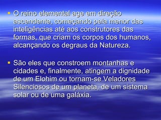 O reino elemental age em direção ascendente, começando pela menor das inteligências até aos construtores das formas, que criam os corpos dos humanos, alcançando os degraus da Natureza.  São eles que constroem montanhas e cidades e, finalmente, atingem a dignidade de um Elohim ou tornam-se Veladores Silenciosos de um planeta, de um sistema solar ou de uma galáxia. 