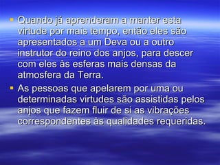 Quando já aprenderam a manter esta virtude por mais tempo, então eles são apresentados a um Deva ou a outro instrutor do reino dos anjos, para descer com eles às esferas mais densas da atmosfera da Terra.  As pessoas que apelarem por uma ou determinadas virtudes são assistidas pelos anjos que fazem fluir de si as vibrações correspondentes às qualidades requeridas.  