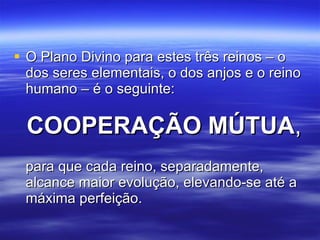 O Plano Divino para estes três reinos – o dos seres elementais, o dos anjos e o reino humano – é o seguinte:  COOPERAÇÃO MÚTUA ,   para que cada reino, separadamente, alcance maior evolução, elevando-se até a máxima perfeição. 
