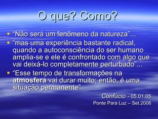 O que? Como?   “Não será um fenômeno da natureza”...  “mas uma experiência bastante radical, quando a autoconsciência do ser humano amplia-se e ele é confrontado com algo que vai deixá-lo completamente perturbado”... “Esse tempo de transformações na  atmosfera  vai durar muito; então, é uma situação permanente”.  Confúcio   - 05.01.05 Ponte Para Luz – Set.2006 