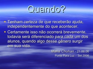 Quando? Tenham certeza de que receberão ajuda, independentemente do que acontecer.  Certamente isso não ocorrerá brevemente, todavia será diferenciado para cada um dos alunos, quando algo desse gênero surgir em sua vida.  Maha Chohan   -  21.06.06 Ponte Para Luz – Set.2006 