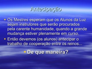 Antecipação Os Mestres esperam que os Alunos da Luz sejam instrutores que serão procurados pela carente humanidade, quando a grande mudança estiver plenamente em curso. Então devemos (os alunos) antecipar o trabalho de cooperação entre os reinos... De que maneira? 