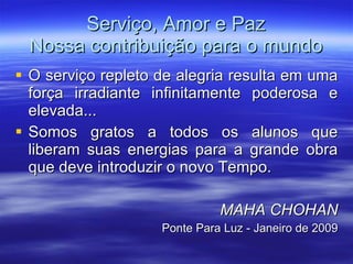 Serviço, Amor e Paz Nossa contribuição para o mundo O serviço repleto de alegria resulta em uma força irradiante infinitamente poderosa e elevada... Somos gratos a todos os alunos que liberam suas energias para a grande obra que deve introduzir o novo Tempo. MAHA CHOHAN Ponte Para Luz - Janeiro de 2009 