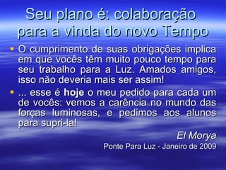 Seu plano é: colaboração  para a vinda do novo Tempo O cumprimento de suas obrigações implica em que vocês têm muito pouco tempo para seu trabalho para a Luz. Amados amigos, isso não deveria mais ser assim! ... esse é  hoje  o meu pedido para cada um de vocês: vemos a carência no mundo das forças luminosas, e pedimos aos alunos para supri-la! El Morya Ponte Para Luz - Janeiro de 2009 