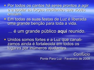 Por todos os cantos há seres prontos a agir e a apoiar as forças irradiantes que vocês enviam. Em todas as suas festas de Luz é liberada uma grande benção para toda a vida. ... é um grande público  aqui  reunido. Unidos somos fortes e a Luz que canali-zamos ainda é fortalecida em todos os lugares por inúmeros ajudantes. Confúcio Ponte Para Luz - Fevereiro de 2009 
