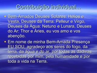 Bem-Amados Deuses Solares: Hélios e Vesta, Deuses da Terra: Pelleur e Virgo, Deuses da Água: Netuno e Lunara, Deuses do Ar: Thor e Áries, eu vos amo e vos abençôo.  Em nome de minha Bem-Amada Presença EU SOU, agradeço aos seres do fogo, da terra, da água e do ar, por todas as dádivas recebidas por mim, pela humanidade e por toda a vida na Terra. Contribuição individual... 