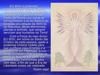 EU SOU a poderosa transmutadora Chama Violeta, que se irradia a toda substância elemental. EU SOU o infinito Poder do Perdão por todas as transgressões à lei do Amor e da Gratidão em relação às dádivas da Natureza, Seres elementais, plantas e animais, que sempre serviram aos humanos na Terra! Com a Força do meu divino EU SOU, em nome do Santo Ser Crístico de cada pessoa, apelo à poderosa Chama Violeta para que purifique essa Energia e a transforme em Perfeição. Envio Amor, Consolo e Paz a todos os seres da Natureza e apelo por colaboração harmoniosa para com eles, a fim de que a Era da Liberdade possa ser realizada. Assim seja! 