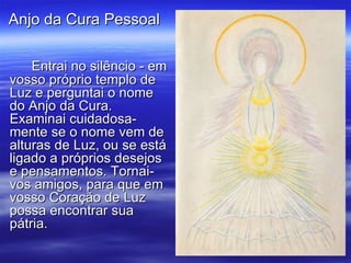 Entrai no silêncio - em vosso próprio templo de Luz e perguntai o nome do Anjo da Cura. Examinai cuidadosa-mente se o nome vem de alturas de Luz, ou se está ligado a próprios desejos e pensamentos. Tornai-vos amigos, para que em vosso Coração de Luz possa encontrar sua pátria. Anjo da Cura Pessoal  