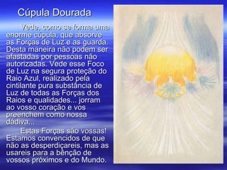 Vede, como se forma uma enorme cúpula, que absorve as Forças de Luz e as guarda. Desta maneira não podem ser afastadas por pessoas não autorizadas. Vede esse Foco de Luz na segura proteção do Raio Azul, realizado pela cintilante pura substância de Luz de todas as Forças dos Raios e qualidades... jorram ao vosso coração e vos preenchem como nossa dádiva... Estas Forças são vossas! Estamos convencidos de que não as desperdiçareis, mas as usareis para a bênção de vossos próximos e do Mundo. Cúpula Dourada  