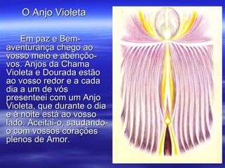 Em paz e Bem-aventurança chego ao vosso meio e abençôo-vos. Anjos da Chama Violeta e Dourada estão ao vosso redor e a cada dia a um de vós presenteei com um Anjo Violeta, que durante o dia e à noite está ao vosso lado. Aceitai-o, saudando-o com vossos corações plenos de Amor. O Anjo Violeta  