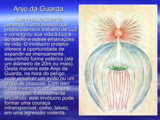 Este Anjo da Guarda pertence a uma pessoa que presta intensivo trabalho de Luz e consagrou sua vida à Luz e ao auxílio a outras emanações de vida. O invólucro protetor oferece a oportunidade de expandir-se imensamente, assumindo forma esférica (até um diâmetro de 20m ou mais). Desta maneira este Anjo da Guarda, na hora do perigo, pode envolver um avião ou um grupo de pessoas. Com isso todos vivenciam um aumento de vibração. Estreitamente encolhido, este invólucro pode formar uma couraça intransponível, como, talvez, em uma agressão violenta. Anjo da Guarda  