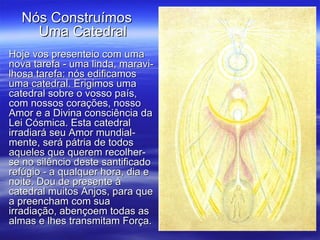 Hoje vos presenteio com uma nova tarefa - uma linda, maravi-lhosa tarefa: nós edificamos uma catedral. Erigimos uma catedral sobre o vosso país, com nossos corações, nosso Amor e a Divina consciência da Lei Cósmica. Esta catedral irradiará seu Amor mundial-mente, será pátria de todos aqueles que querem recolher-se no silêncio deste santificado refúgio - a qualquer hora, dia e noite. Dou de presente à catedral muitos Anjos, para que a preencham com sua irradiação, abençoem todas as almas e lhes transmitam Força. Nós Construímos  Uma Catedral  