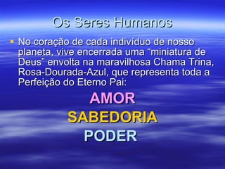 Os Seres Humanos No coração de cada indivíduo de nosso planeta, vive encerrada uma “miniatura de Deus” envolta na maravilhosa Chama Trina, Rosa-Dourada-Azul, que representa toda a Perfeição do Eterno Pai: AMOR SABEDORIA PODER   