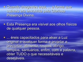 Quando chegastes aqui, ... a forma que usáveis era envolvida pela Gloriosa Presença Divina.  Esta Presença era visível aos olhos físicos de qualquer pessoa.  ... éreis capacitados para atrair a Luz original a qualquer forma e projetar e precipitar: alimento, roupas, abrigo, templos, santuários, enfim, com a palavra, obter TUDO o que necessitáveis e desejáveis.  