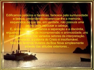 Edificamos palácios e basílicas, famosos pela suntuosidade e beleza, pretendendo reverenciar-lhe a memória, esquecidos de que ele, em verdade, não possuía uma pedra onde repousar a cabeça. E, ainda hoje, alimentamos a separação e a discórdia, erguendo trincheiras de incompreensão e animosidade, uns contra os outros, nos variados setores da interpretação. Entretanto, a palavra do Cristo é insofismável. Não nos faremos titulares da Boa Nova simplesmente através das atitudes exteriores... 