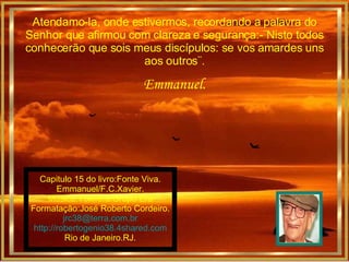 Atendamo-la, onde estivermos, recordando a palavra do Senhor que afirmou com clareza e segurança:-¨Nisto todos conhecerão que sois meus discípulos: se vos amardes uns aos outros¨. Emmanuel. Capitulo 15 do livro:Fonte Viva. Emmanuel/F.C.Xavier. Música:Voxifera/Grupo Era Formatação:José Roberto Cordeiro. [email_address] http://robertogenio38.4shared.com Rio de Janeiro.RJ. 