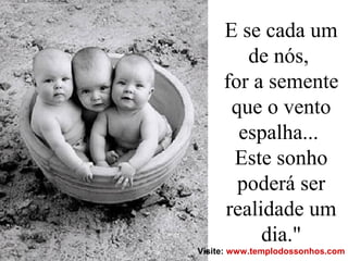 E se cada um
de nós,
for a semente
que o vento
espalha...
Este sonho
poderá ser
realidade um
dia."
Visite: www.templodossonhos.com
 