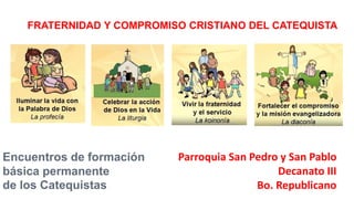 FRATERNIDAD Y COMPROMISO CRISTIANO DEL CATEQUISTA
Encuentros de formación
básica permanente
de los Catequistas
Parroquia San Pedro y San Pablo
Decanato III
Bo. Republicano
 