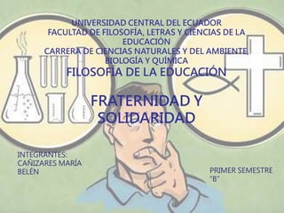 UNIVERSIDAD CENTRAL DEL ECUADOR
FACULTAD DE FILOSOFÍA, LETRAS Y CIENCIAS DE LA
EDUCACIÓN
CARRERA DE CIENCIAS NATURALES Y DEL AMBIENTE,
BIOLOGÍA Y QUÍMICA
FILOSOFÍA DE LA EDUCACIÓN
FRATERNIDAD Y
SOLIDARIDAD
INTEGRANTES:
CAÑIZARES MARÍA
BELÉN PRIMER SEMESTRE
“B”
 