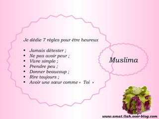 Je dédie 7 règles pour être heureux Jamais détester ; Ne pas avoir peur ; Vivre simple ; Prendre peu ; Donner beaucoup ; Rire toujours ; Avoir une sœur comme « Toi » Muslima www.amat.llah.over-blog.com