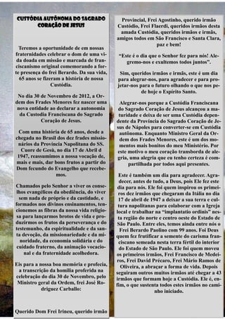 Custódia Autônoma do Sagrado                 Provincial, Frei Agostinho, querido irmão
      Coração de Jesus                      Custódio, Frei Flaerdi, queridos irmãos desta
                                             amada Custódia, queridos irmãos e irmãs,
                                            amigos todos em São Francisco e Santa Clara,
                                                             paz e bem!
  Teremos a oportunidade de em nossas
fraternidades celebrar o dom de uma vi-      “Este é o dia que o Senhor fez para nós! Ale-
 da doada em missão e marcada de fran-          gremo-nos e exultemos todos juntos”.
ciscanismo original comemorando a for-
te presença do frei Berardo. Da sua vida,    Sim, queridos irmãos e irmãs, este é um dia
  65 anos se fizeram a história de nossa    para alegrar-nos, para agradecer e para pro-
                 Custódia.                  jetar-nos para o futuro olhando o que nos pe-
                                                       de hoje o Espírito Santo.
 No dia 30 de Novembro de 2012, a Or-
dem dos Frades Menores fez nascer uma        Alegrar-nos porque a Custódia Franciscana
 nova entidade ao declarar a autonomia       do Sagrado Coração de Jesus alcançou a ma-
  da Custodia Franciscana do Sagrado         turidade e deixa de ser uma Custódia depen-
           Coração de Jesus.                dente da Província do Sagrado Coração de Je-
                                            sus de Nápoles para converter-se em Custódia
 Com uma história de 65 anos, desde a        autônoma. Enquanto Ministro Geral da Or-
chegada no Brasil dos dez frades missio-     dem dos Frades Menores, este é um dos mo-
 nários da Província Napolitana do SS.       mentos mais bonitos do meu Ministério. Por
  Cuore de Gesù, no dia 17 de Abril d       este motivo o meu coração transborda de ale-
 1947, reassumimos a nossa vocação de,      gria, uma alegria que eu tenho certeza é com-
mais e mais, dar bons frutos a partir do         partilhada por todos aqui presentes.
Dom fecundo do Evangelho que recebe-
                 mos.                        Este é também um dia para agradecer. Agra-
                                              decer, antes de tudo, a Deus, pois Ele fez este
Chamados pelo Senhor a viver os conse-       dia para nós. Ele foi quem inspirou os primei-
 lhos evangélicos da obediência, do viver    ros dez irmãos que chegaram da Itália no dia
  sem nada de próprio e da castidade, e      17 de abril de 1947 a deixar a sua terra e cul-
formados nos divinos ensinamentos, ten-      tura napolitanas para colaborar com a Igreja
cionemos as fibras da nossa vida religio-   local e trabalhar na “implantatio ordinis” nes-
 sa para lançarmos brotos de vida e pro-     ta região do norte e centro oeste do Estado de
duzirmos os frutos da perseverança e do      São Paulo. Entre eles, temos ainda entre nós o
testemunho, da espiritualidade e da san-      Frei Berardo Paolino com 99 anos. Foi Deus
ta devoção, da missionariedade e da mi-     quem fez frutificar a semente do carisma fran-
   noridade, da economia solidária e do      ciscano semeada nesta terra fértil do interior
 cuidado fraterno, da animação vocacio-       do Estado de São Paulo. Ele foi quem moveu
    nal e da fraternidade acolhedora.       os primeiros irmãos, Frei Francisco de Medei-
                                            ros, Frei David Précaro, Frei Mário Ramos de
Eis para a nossa boa memória e profecia,      Oliveira, a abraçar a forma de vida. Depois
 a transcrição da homilia proferida na      seguiram outros muitos irmãos até chegar a 43
celebração do dia 30 de Novembro, pelo      irmãos que formam hoje a Custódia. Ele é, en-
 Ministro geral da Ordem, frei José Ro-     fim, o que sustenta todos estes irmãos no cami-
            driguez Carballo:                                  nho iniciado.


Querido Dom Frei Irineu, querido irmão
 