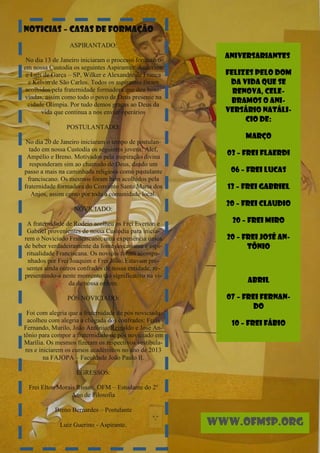 NOTICIAS – CASAS DE FORMAÇÃO
                 ASPIRANTADO:
                                                          ANIVERSARIANTES
 No dia 13 de Janeiro iniciaram o processo formativo
em nossa Custodia os seguintes Aspirantes: Anderson
 e Luís de Garça – SP, Wilker e Alexandre de Franca       FELIZES PELO DOM
  e Kelvin de São Carlos. Todos os aspirantes foram        DA VIDA QUE SE
 acolhidos pela fraternidade formadora que deu boas-        RENOVA, CELE-
vindas, assim como todo o povo de Deus presente na
  cidade Olímpia. Por tudo demos graças ao Deus da
                                                           BRAMOS O ANI-
       vida que continua a nos enviar operários           VERSÁRIO NATÁLI-
                                                               CIO DE:
                POSTULANTADO:
                                                               MARÇO
 No dia 20 de Janeiro iniciaram o tempo de postulan-
   tado em nossa Custodia os seguintes jovens: Alef,
 Ampélio e Breno. Motivados pela inspiração divina
                                                          03 – Frei Flaerdi
   responderam sim ao chamado de Deus, dando um
passo a mais na caminhada religiosa como postulante        06 – Frei Lucas
  franciscano. Os mesmos foram bem acolhidos pela
fraternidade formadora do Convento Santa Maria dos        13 – Frei Gabriel
    Anjos, assim como por toda a comunidade local.
                                                          20 – Frei Claudio
                   NOVICIADO:

 A fraternidade de Rodeio acolheu os Frei Everton e        20 – Frei Miro
 Gabriel provenientes de nossa Custodia para inicia-
rem o Noviciado Franciscano, uma experiência única        20 – Frei José An-
de beber verdadeiramente da fonte do carisma e espi-            tônio
 ritualidade Franciscana. Os noviços foram acompa-
 nhados por Frei Joaquim e Frei João. Estavam pre-
 sentes ainda outros confrades de nossa entidade, re-
presentando-a neste momento tão significativo na vi-
                 da de nossa ordem.                            ABRIL

                PÓS NOVICIADO:                            07 – Frei Fernan-
                                                                  do
  Foi com alegria que a fraternidade de pós noviciado
  acolheu com alegria a chegada dos confrades: Freis       10 – Frei Fábio
Fernando, Murilo, João Antônio, Reinaldo e José An-
tônio para compor a fraternidade de pós noviciado em
Marília. Os mesmos fizeram os respectivos vestibula-
 res e iniciarem os cursos acadêmicos no ano de 2013
         na FAJOPA – Faculdade João Paulo II.

                    EGRESSOS:

 Frei Elton Morais Rissati, OFM – Estudante do 2º
                 Ano de Filosofia

           Breno Bernardes – Postulante

             Luiz Guerino - Aspirante.                  www.ofmsp.org
 