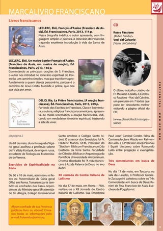 FRATERNITAS-WWW.OFM.ORG
3
Livros franciscanos
LECLERC, Elói, François d’Assise [Francisco de As-
sis], Éd. Franciscaines, Paris, 2013, 114 p.
Nessa biografia inédita, o autor apresenta, com lin-
guagem simples e poética, o itinerário do Poverello,
traçando excelente introdução à vida do Santo de
Assis.
LECLERC, Elói, Un maître à prier François d’Assise,
[Francisco de Assis, um mestre de oração], Éd.
Franciscaines, Paris, 2013, 116 p.
Comentando as principais orações de S. Francisco,
o autor nos introduz no itinerário espiritual do Pov-
erello, um caminho simples, mas que transforma pro-
fundamente a quem deseja percorrê-lo, porque é o
caminho de Jesus Cristo, humilde e pobre, que doa
sua vida por amor.
DELIO, Ilia, La Prière franciscaine, [A oração fran-
ciscana], Éd. Franciscaines, Paris, 2013, 269 p.
Partindo dos Escritos de Francisco, Clara e Boaventu-
ra, a autora, religiosa franciscana americana, apresen-
ta, de modo sistemático, a oração franciscana, indi-
cando um verdadeiro itinerário espiritual, ilustrando
a arte de viver.
Marcalivro franciscano
Algum confrade de tua Provincia
publicou livro ou ebook? Envia-
nos todas as informações pelo
e-mail: fraternitas@ofm.org
CD
Rosso Passione
[Rubro Paixão] -
Voci dal Calvario
[Vozes do Calvário]
O último trabalho criativo de
Fr. Mássimo Corallo, o CD Ros-
so Passione - Voci dal Calvário,
um percurso em 7 textos que
pode ser descoberto melhor
visitando a página oficial do
CD:
(www.ofmsicilia.it/rossopas-
sione)
dia 01 de maio, durante a qual oVigá-
rio geral acolheu a profissão solene
de Fr.Vitaly Kostyuk, de origem russa,
estudante de Teologia na Fraternida-
de de Verona.
Exercícios de Espiritualidade na
Cúria
De 06 a 10 de maio, aconteceu o Re-
tiro na Fraternidade da Cúria geral
OFM, em Roma. Tomaram parte tam-
bém os confrades das Casas depen-
dentes do Ministro geral (Fraternida-
de Pe. Allegra, Colégio Internacional
Santo Antônio e Colégio Santo Isi-
dro). O assessor dos Exercícios foi Fr.
Frédéric Manns, OFM, Professor do
“Studium Biblicum Franciscanum”, da
Custódia da Terra Santa, Faculdade
de Ciências Bíblicas e Arqueologia da
Pontifícia Universidade Antonianum.
O tema abordado foi “A vida francis-
cana à luz da Palavra de Deus, no ano
da fé”.
XII Jornada do Centro Italiano de
Lullismo
No dia 17 de maio, em Roma – PUA,
realizou-se a XII Jornada do Centro
Italiano de Lullismo. Sua Eminência
Paul Josef Cardeal Cordes falou da
Contemplação e Missão em Raimun-
do Lullo, e o Professor Josep Peranau
i Espelt discorreu sobre Raimundo
Lullo entre pregação e evangeliza-
ção.
Três comerciantes em busca de
Deus
No dia 17 de maio, em Toscana, na
sala das Laudes, o Professor Gabrie-
le Zaccagnini palestrou sobre os Três
Comerciantes em busca de Deus: Ra-
nieri de Pisa, Francisco de Assis, Luc-
chese de Poggibonsi.
da página 2 Tre mercanti alla ricerca di Dio:
Ranieri da Pisa,
Francesco d’Assisi,
Lucchese da Poggibonsi
conferenza del Prof.
Gabriele Zaccagnini
17 maggio 2013
ore 18,30
Stanza delle Laudi
PROVINCIA TOSCANA DI S. FRANCESCO STIMMATIZZATO DEI FRATI MINORI
RIVISTA ‘‘STUDI FRANCESCANI’’
 