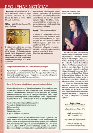 4
FRATERNITAS-WWW.OFM.ORG
Pequenas notícias
La Verna – De 08 de maio de 2013
até 04 de outubro, celebra-se a pas-
sagem de S. Francisco a S. Leão e a
doação do Monte la Verna - 1213-
2013, VIII Centenário.
ROMA – Idade Média: História, Filo-
sofia e Teologia.
O máster universitário de segundo
nível em Idade Média franciscana: Hi-
stória, Filosofia eTeologia é organiza-
do pela Escola Superior dos Estudos
Medievais e Franciscanos da PUA e
da Faculdade de Letras e Filosofia da
‘Libera Università degli Studi Maria
SS. Assunta’.
O máster tem como objetivo desen-
volver a capacidade de ler códices
manuscritos e dar competência em
editar textos; em especial, permite
adquirir noções filosóficas, institu-
cionais, históricas e teológicas fun-
damentais para o estudo dos textos
franciscanos medievais.
ROMA -“Educar os jovens à paz”
A Pontifícia Universidade Antonia-
num colabora com o Instituto Inter-
nacional Jacques Maritain, na orga-
nização do curso interuniversitário
“Educar os jovens à paz”, para o ano
acadêmico 2013-2014.
O curso será articulado em doze en-
contros, e serão introduzidos por um
docente ou perito de fama.
http://www.antonianum.eu
Venerável Serva de Deus
Maria Cristina de Savoia
No dia 02 de maio, Sua Santidade
o Papa Francisco recebeu em audiên-
cia privada Sua Eminência Reveren-
díssima Cardeal Ângelo Amato, S.D.B.,
Prefeito da Congregação das Causas
dos Santos. No decorrer da audiência,
o Sumo Pontífice autorizou a Congre-
gação de promulgar alguns decretos,
entre os quais o que diz respeito ao
milagre atribuído à intercessão daVe-
nerável Serva de Deus Maria Cristina
de Savoia, Rainha do Reino das Duas
Sicílias, nascida em Cágliari, no dia 14
de novembro de 1812, e falecida em
Nápoles, no dia 31 de janeiro de 1836.
O túmulo da Venerável Rainha de
Nápoles é conservado pelos Frades
Menores, na Basílica de Santa Clara,
em Nápoles. Por isso a Causa foi con-
fiada aos Reverendíssimos Postulado-
res gerais da Ordem, Fr. F. Scipioni, Fr.
A. Cairoli, Fr. J. Folguera T., Fr. Luca M.
De Rosa.
Fraternitas
Noticiário Internacional OFM
editore: Fr. Joseph Magro OFM
eMail: comgen@ofm.org
tel: +39 0668491 339
http://www.ofm.org/fraternitas
www.fb.com/ofm.org
www.twitter.com/ofmdotorg
Curso de Formação sobre Diálogo ecumênico e interreligioso
A Fraternidade Internacional“Santa Maria Draperis”, de Istambul, em colab-
oração com a Comissão do Serviço para o Diálogo e a Secretaria geral para
a Missão e a Evangelização, oferece aos Frades Menores e aos membros
da Família Franciscana um curso de Formação permanente sobre Diálogo
ecumênicoeinterreligioso,emIstambul,nalínguaitalianaeespanhola.Esse
curso acontecerá de 14 a 28 de outubro de 2013. Os temas previstos são:
Fundamentosantropológicosebíblicosdodiálogo
Formaçãoaodiálogonocarismafranciscano
Diálogoecumênico
DiálogocomoIslão
Diálogojudeu-cristão
AchegoaodiálogocomoBudismo.
Das atividades do curso faz parte a visita de três dias aos lugares das“Sete
Igrejas do Apocalipse”. O custo do curso é € 600,00. Os interessados podem
enviaropedidodeinscriçãoaoresponsáveldocurso,Fr.RubénTierrablanca,
OFM, rtierrablanca@ofm.org ou via fax +90-212-243 27 91, até e não após o
dia 31 de julho de 2013. Os primeiros vinte Frades inscritos serão confirma-
dos e receberão o programa do curso em seus detalhes. Inscreva-se logo!
Congresso Internacional dos Secretários F&S: Inscrição
A preparação do Congresso Internacional para os Secretários da Formação
e dos Estudos, a realizar-se em Santa Maria dos Anjos, Assis, Itália, de 08 a 22
de setembro de 2013, prossegue e lhe pedimos de preencher (obrigatoria-
mente) a ficha de inscrição.Vejam: www.ofm.org
 