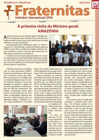 FRATERNITAS-WWW.OFM.ORG
1
JÚLIO 2013VOLUME XLVI • EDIÇÃO 202
Noticiário Internacional OFM
Fraternitas
Aprimeira visita do novo Ministro geral Fr. Michael Per-
ry foi a Requena, lugar escolhido como início do novo
Projeto Amazônia. Essa visita é sinal claro de que se deseja
sublinhar a vocação missionária.
Acompanhado pelos Definidores gerais Fr. Nestor I.
Schwerz e Fr. Júlio Bunader e pelos Animadores gerais da
SGME Fr. Arturo Rios e Fr. Mássimo Tedoldi, o Ministro che-
gou a Requena, no dia 31 de maio, após aventurosa via-
gem sobre os grandes rios amazônicos.
A visita foi, acima de tudo, alegre encontro com os qua-
tro missionários da nova Fraternidade de Requena (Eugê-
nio, Atílio, Edel e Francisco) e com os outros missionários
que, há anos, trabalham nesse Vicariato, dirigido pelo Bis-
po franciscano Fr. Juan Oliver.
A primeira visita do Ministro geral:
AMAZÔNIA
festiva com os fiéis, dando graças ao
Senhor pelo dom da vocação missio-
nária, vivida noVicariato de Requena.
Depois, participou do encontro
da Família franciscana missionária na
Amazônia, que se realizou de 02 a 06
de junho, p.p., na cidade de Iquitos
(Peru), no centro franciscano de Pun-
chana. Na assembleia, convocada
pelo Ministro geral, participaram cer-
ca de 50 Frades (Menores, Capuchi-
nhos), Irmãs e leigos, provenientes
de diferentes localidades da imensa
Amazônia: Peru, Equador, Bolívia, Co-
lômbia e Brasil. Desses países marca-
ram presença, além dos missionários,
os respetivos Mi-
nistros provinciais
e também dois
Bispos francisca-
nos.
O tema do
encontro, “A pre-
sença franciscana
na Amazônia, on-
tem, hoje e ama-
nhã”, tinha como
subtítulo uma es-
timulante interro-
gação: Para onde
o Espírito conduz
nossa presença ma Amazônia? A di-
nâmica proposta, por quem prepa-
rara o encontro, centrava-se sobre o
clássico trinômio do ver, julgar e agir,
tornado mais franciscano através
dos verbos contemplar, meditar e
restituir-celebrar. Coordenadores do
encontro foram: Fr. Eugênio, Guar-
dião da Fraternidade de Requena,
Fr. Nestor I. Schwerz, DG, e Fr. Arturo
Rios Lara, AGME. A atenção voltava-
se constantemente ao Projeto Ama-
zônia, lançado pelo Capítulo geral
– 2009.
Entre outras coisas, na celebração
conclusiva, o Ministro geral acen-
tuou: “Foi afirmado, durante a As-
sembleia, que nossa presença, aqui na
Amazônia, é como um grão de areia
sobre a praia. Sim, também um grão
de areia pode fazer diferença no mun-
do, para cada pessoa que experimenta
a graça, o amor, a misericórdia, a paz
e a esperança de Deus, transmitidas
pela viva experiência dos missionários
franciscanos e pela sua colaboração,
aqui na Amazônia. É a qualidade de
nossa presença, de nosso estar ao lado
das pessoas, especialmente dos meno-
resemarginalizados,quefazadiferen-
ça franciscana”.
O Ministro encontrou-se também
com as Irmãs franciscanas (FMM e
Terciárias capuchinhas) e, além disso,
com numerosos grupos que traba-
lham na pastoral e na caridade, seja
na cidade de Requena seja em mui-
tos “caseríos” dispersos na enorme
vastidão do Vicariato. A alegria do
encontro possibilitou a fraterna par-
tilha de vida dos missionários, dos
desafios provenientes desse lugar
imerso na imensidão dos rios, com
todas as dificuldades logísticas que
isso traz. O último dia da visita, em
diferentes igrejas, Fr. Michael e ou-
tros Frades partilharam a Eucaristia
 