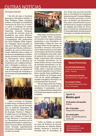 2
FRATERNITAS-WWW.OFM.ORG
Outras notícias
Envia-nos todas as
informações por e-mail:
fraternitas@ofm.org
Novos Provinciais
FR. ANTONIN BRZĄKALIK,
na Província da Assunção da
B.V.M. , Polônia.
FR. FRANCESCO PATTON,
na Província de S. Virgílio, Itália.
FR. ALFIGIOTUNHA,
na Custódia Dependente Bom
Pastor, Zimbabwe.
Agenda do
Ministro geral
23 de junho a 02 de julho:
Polônia
08 a 19 de julho:
Tempo forte (Cúria geral)
20 a 28 de julho:
Brasil – Jornada Mundial da
Juventude.
Formação e Estudos
* No mês de maio, o Secretário
geral para a Formação e Estudos, Fr.
Vidal Rodríguez López, conseguiu
verificar a Formação na Conferência
Franciscana do Cone Sul, na Améri-
ca Latina. A verificação foi iniciada
com a participação no encontro de
Tuparenda, Assunção (Paraguai),
por ocasião do encontro anual da
Conferência, que reuniu Ministros,
Formadores, Animadores da Missão
e Evangelização, JPIC, provenientes
das cinco Entidades (Chile, Argenti-
na e Paraguai). Nesse encontro, ao
lado de Fr. Mássimo Tedoldi, Secre-
tário geral das Missões, enfrentou o
problema de como se forma para a
missão, refletindo sobre as raízes e à
luz da nova evangelização na Ordem,
através da leitura da Ratio Formatio-
nis Francascanae. Fez-se também
uma reunião com os Ministros da
Conferência, com o objetivo de favo-
recer a formação e continuar a me-
lhorar a colaboração interprovincial
e da programação, em especial em
vista da Formação de Formadores e
da Formação na Espiritualidade fran-
ciscana.
* Após o encontro no Paraguai,
Fr. Vidal visitou, em Buenos Aires (Ar-
gentina), as duas casas de Formação
para os professos temporários de
Santo Antônio de Pádua (Província
da Assunção, Província S. Miguel e
Custódia Fray Luís de Bolaños, Para-
guai) e de S. Caetano, no bairro “de
la Teja” (Província S. Francisco Sola-
no). Aconteceram encontros com as
equipes de formação e os jovens pro-
fessos. Os temas foram: acompanha-
mento, formação especificamente
franciscana e integração dos estudos
na vida e na missão.
* Além disso, na Província da San-
tíssima Trindade (Chile), aconteceu
um encontro entre alguns professos
temporários e seus Formadores, na
Fraternidade S. Felipe de Jesus, em
Santiago (Chile). No dia seguinte, no
Convento S. Francisco, Cúria provin-
cial, Fr. Vidal encontrou-se com todos
os Formadores da Província, também
com os delegados locais pelo cuida-
do pastoral das vocações e com os
Frades responsáveis pela animação
da Formação permanente. Os as-
suntos tinham seu foco na animação
da Formação permanente e na ani-
mação vocacional dos jovens e dos
Frades. Após o meio-dia, aconteceu
o encontro específico com os Forma-
dores, quando foram partilhados os
novos desafios da Formação inicial,
a fim de dar coesão pedagógica e
unidade evangélica à formação e ao
acompanhamento dos jovens.
* Na formação inicial das Entida-
des do Cone Sul há atualmente 20
candidatos, 15 postulantes, 5 novi-
ços, 24 Frades professos temporários
e 10 Frades que seguem estudos uni-
versitários.
* Enfim, na Polônia, no Seminá-
rio maior da Província da Imacula-
da Conceição, em Kalwaria Zebrzy-
dowska, aconteceu o encontro de
formação para os Formadores, de
28 a 29 de maio, p.p. Esse encontro
para os Formadores foi enriquecido
pela presença de Fr Sergiusz Baldyga,
Vice- Secretário geral para a Forma-
ção e os Estudos, que apresentou o
tema sobre o discernimento vocacio-
nal franciscano e propôs o programa
de avaliação dos Frades em forma-
ção. O encontro foi coordenado por
Fr. Romualdo Kośla, Secretário para a
Formação e os Estudos da Província.
 