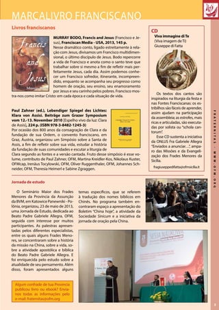 FRATERNITAS-WWW.OFM.ORG
3
Livros franciscanos
MURRAY BODO, Francis and Jesus (Francisco e Je-
sus), Franciscan Media - USA, 2013, 145 p.
Nesse dramático conto, ligado estreitamente à rela-
ção com Jesus, divisamos um Francisco multidimen-
sional, o último discípulo de Jesus. Bodo repercorre
a vida de Francisco e anota como o santo teve que
trabalhar sobre si mesmo a fim de refletir mais per-
feitamente Jesus, cada dia. Assim podemos conhe-
cer um Francisco sofredor, itinerante, incompreen-
dido, enquanto se acompanha seu progresso como
homem de oração, seu ensino, seu enamoramento
por Jesus e seu carinho pelos pobres. Francisco mos-
tra-nos como imitar Cristo: em cada época e cada situação de vida.
Paul Zahner (ed.), Lebendiger Spiegel des Lichtes:
Klara von Assisi. Beiträge zum Grazer Symposium
vom 12.-13. November 2010 [Espelho vivo da luz: Clara
de Assis], 224 p. (ISBN 978-3-8482-1245-3)
Por ocasião dos 800 anos da consagração de Clara e da
fundação de sua Ordem, o convento franciscano, em
Graz, Áustria, organizou um Simpósio sobre a Santa de
Assis, a fim de refletir sobre sua vida, estudar a história
da fundação de suas comunidades e escutar a liturgia de
Clara segundo as fontes e a versão cantada. Fruto desse simpósio é esse vo-
lume, contributo de Paul Zahner, OFM, Martina Kreidler-Kos, Nikolaus Kuster,
OFMcap, Irenäus Tocylowski, OFM, Oliver Ruggenthaler, OFM, Johannes Sch-
neider, OFM, Theresia Heimerl e Sabine Zgraggen.
Marcalivro franciscano
Algum confrade de tua Provincia
publicou livro ou ebook? Envia-
nos todas as informações pelo
e-mail: fraternitas@ofm.org
CD
Viva immagine diTe
(Viva imagem deTi)
Giuseppe di Fatta
Os textos dos cantos são
inspirados na liturgia da festa e
nas Fontes Franciscanas: os es-
tribilhos são fáceis de aprender,
assim ajudam na participação
da assembleia; as estrofes, mais
ricas e articuladas, são executa-
das por solista ou “schola can-
torum”.
Esse CD sustenta a iniciativa
da ONLUS Fra Gabriele Allegra
“Enviados a anunciar…”, ampa-
ro das Missões e da Evangeli-
zação dos Frades Menores da
Sicília.
fragiuseppedifatta@ofmsicilia.it
Jornada de estudo
O Seminário Maior dos Frades
Menores da Província da Assunção
da BVM, em Katowice Panewniki - Po-
lônia, organizou, 23 de maio de 2013,
uma Jornada de Estudo, dedicada ao
Beato Padre Gabriele Allegra, OFM,
seguida com interesse por muitos
participantes. As palestras apresen-
tadas pelos diferentes especialistas,
entre os quais alguns Frades Meno-
res, se concentraram sobre a história
da missão na China, sobre a vida, so-
bre a atividade apostólica e bíblica
do Beato Padre Gabriele Allegra. E
foi enriquecida pelo estudo sobre a
atualidade de seu pensamento. Além
disso, foram apresentados alguns
temas específicos, que se referem
à tradução dos nomes bíblicos em
Chinês. No programa também en-
contraram espaço a apresentação do
Boletim “China hoje”, a atividade da
Sociedade Sinicum e a iniciativa da
jornada de oração pela China.
 