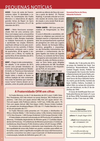 4
FRATERNITAS-WWW.OFM.ORG
Pequenas notícias
ASSIS - Curso de verão de Francis-
canismo sobre: “A identidade a ca-
minho. As Constituições dos Frades
Menores e a observância de alguns
grandes temas da Regra”, no Sacro
Convento de S. Francisco, 23 a 27 de
setembro de 2013.
KENT – Retiro franciscano acompa-
nhado. Vem ter uma conversa com
Deus num espaço sacro; uma positiva
experiência espiritual, num ambiente
tranquilo e belo; liturgias inspiradas
na tradição franciscana te ajudarão
a aprofundar tua oração; Diretores
espirituais esforçar-se-ão para acom-
panhar-te em teu caminho. O Retiro
Franciscano começará com o jantar
da quarta-feira, 28 de agosto, e ter-
minará com a Missa, na manhã de
quinta-feira, 05 de setembro de 2013.
(www.franciscans.ac.uk).
KENT – Chegar à vida contemplativa.
No sábado, 12 de outubro de 2013,
haverá uma jornada introdutiva ao
Centro de oração guiada por Elizabe-
th Smith, no“Franciscan International
Study Centre”. A prática da concen-
tração sobre a oração se baseia na
milenar tradição da vida contempla-
tiva cristã.‘As barreiras que criamos e
nosso “rumor” interno devem ser su-
perados, antes de poder plenamente
permitir ao silêncio de Deus de curar-
nos a partir de dentro’ (Fr. Thomas
Keating). A jornada articular-se-á em
três sessões de ensino, duas sessões
de oração e uma sessão final de per-
guntas e esclarecimentos.
TERRA SANTA - XIII Curso para Ani-
madores de Peregrinações na Terra
Santa.
O curso é oferecido a sacerdotes, reli-
giosos ou religiosas que exercem ou
desejam exercer o importante minis-
tério de acompanhamento espiritual
de peregrinos em visita aos Lugares
santos. Através da formação bíblica,
histórica, geográfica e arqueológi-
ca, são fornecidos instrumentos que
permitem o conhecimento dos lu-
gares ligados aos textos da Sagrada
Escritura, no contexto da Terra Santa.
O programa será executado em duas
secções. As aulas, em Roma; as excur-
sões na Terra Santa serão dirigidas
pelos professores do SBF, Faculdade
da Sagrada Escritura e de Arqueolo-
gia da PUA, em Jerusalém.
(http://pellegrinaggi.custodia.org)
Venerável Servo de Deus,
Odoardo Focherin
Sábado, dia 15 de junho de 2013,
na praça da Catedral de Carpi, Sua
Eminência Reverendíssima Senhor
Cardeal Ângelo Amato, Prefeito da
Congregação das Causas dos Santos
e Representante do Santo Padre, pre-
sidiu o Rito de Beatificação do Vene-
rável Servo de Deus Odoardo Foche-
rin, mártir, pai de família, membro da
Ação Católica Italiana, trucidado in
odium fidei, no campo de concentra-
ção, em Hersbruck, no dia 27 de de-
zembro de 1944.
A Causa de beatificação fora con-
fiada pela Diocese de Carpi a Fr. Luca
M. de Rosa, OFM, Postulador geral da
Ordem, no dia 17 de maio de 1998.
Fraternitas
Noticiário Internacional OFM
editore: Fr. Joseph Magro OFM
eMail: fraternitas@ofm.org
tel: +39 0668491 339
http://www.ofm.org/fraternitas
www.fb.com/ofm.org
www.twitter.com/ofmdotorg
A Fraternidade OFM em cifras
Os Frades Menores, no dia 31 de dezembro de 2012, eram 13.805. Deta-
lhes: Postulantes, 635 (não entram na soma); Noviços, 383; Professos tem-
porários, 1.365 (Freis com opção clerical: 998; Freis sem opção clerical: 141;
Freis sem opção: 226); Professos solenes, 12.057 (sac.: 9.446; diác. perm.: 70;
Freis com opção clerical: 388; Freis leigos: 2.042). Nossos irmãos Cardeais
(6), somados aos Arcebispos/Bispos (105) são 111. Frades falecidos no cor-
rer do ano passado são 317.
Os Frades Menores estão presentes em 116 países, e distribuídos: na
África e Oriente Médio: 1.104; América Latina: 3.346; América Setentrional:
1.374; Ásia-Oceania: 1.369; Europa Ocidental: 4.229; Europa Oriental: 2.383.
A Fraternidade universal é estruturada em 99 Províncias; 8 Custódias Au-
tônomas, 7 Entidades dependentes do Ministro geral, 21 Custódias depen-
dentes de Províncias, 14 Conferências de Ministros provinciais e 3 Uniões de
Conferências (Ásia/Oceania: FCAO; América Latina: UCLAF; Europa: UFME).
Os números não constituem o elemento mais importante a fim de ava-
liar a qualidade de nossa vida. Podem ser, porém, «ocasião» para refletir, en-
tre outras coisas, sobre o significado evangélico de nossa vida franciscana e,
portanto, «concentrar-nos sobre o que é essencial» (cf. Redimensionamento
e restruturação, Subsídio do Definitório geral, 2011, 3c).
 
