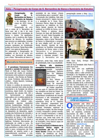 Regula et vita Minorum Fratrum haec est, scilicet Domini nostri Jesu Christi sanctum Evangelium observare (RB I,1)

 Itália – Peregrinação do Corpo de S. Bernardino de Siena e Seminário de Estudos
              Peregrinação          do      sociedade de seu tempo: chaves              peregrinação acesse o blog: http://
              Corpo         de       S.     hermenêuticas para o presente”. Após        peregrinatiosanbernardino.wordpress
              Bernardino de Siena e         a introdução dos trabalhos, feita pelo      .com/
              Seminário de Estudos          Ministro provincial Fr. Sabino Iannuzzi
              – No domingo, 18 de           e a saudação de S. Excia. Mons.
              março de 2012, iniciou,       Francesco Marino, Bispo de Avellino,
              em        Avellino,      a    seguiram-se os relatórios do Prof.
              Peregrinação da urna          Marco Bartoli, docente de História
com o corpo de S. Bernardino de             medieval na LUMSA de Roma, com o
Siena que, até o dia 6 de maio              tema “Pobres e pobreza, desde
próximo, visitará 30 comunidades de         Francisco de Assis até Bernardino de
Sannio e Irpinia. Tal significativa         Siena”; do prof. Paolo Evangelisti, do
iniciativa, com o anuência dos Frades       Arquivo histórico da Câmara dos
Menores de Abruzzo, foi escolhida           Deputados, sobre o tema “Bernardino
para encerrar as celebrações, iniciadas     de Siena e a Observância: a proposta
no dia 07 de maio de 2011, do               de uma religião civil”; do prof. Fr.
primeiro centenário da Constituição         Nicola Riccardi, docente de ética
jurídica da Província "Santa Maria delle    econômica na Pontifícia Universidade
Grazie", com sede em Benevento.             Antonianum de Roma, sobre o tema
Em preparação à Peregrinação, foi           “Bernardino e o pensamento
realizado, no dia 14 de março, em           econômico da Observância : bem
Avellino, um Seminário de estudos           comum e interesse privado”. Para
com o título: “Bernardino de Siena e a      seguir S. Bernardino em sua

                                            conservam, ainda hoje, nesta época          João Duns Scot), Enrique Oltra
  Marcalivro franciscano                    da globalização, toda a sua atualidade.     Perales, 271 p.                           3
                                            ► Ritorno            alla     intuizione    Juízo de Sua Santidade João Paulo II
► Il paradosso francescano tra              evangelica francescana (Retorno à           sobre Duns Scot.
povertà e società di mercato. Dai                            intuição      evangélica   Duns Scot com sua esplêndida
Monti di Pietà alle nuove frontiere                          franciscana), Giacomo      doutrina     sobre    a    Imaculada
etico-sociali del credito (O paradoxo                        Bini, Ed. Biblioteca       Conceição, sobre o valor primário da
franciscano entre pobreza e sociedade                        Francescana,     Milano    Revelação e do Magistério da Igreja,
de mercado : Dos Montes de Piedade                           2010, 154 p.               sobre a autoridade do Papa, sobre a
às novas fronteiras ético-sociais do                         O livro oferece a          possibilidade da razão humana de
crédito) , Oreste Bazzichi, Cantalupa                        transcrição de um          aceder, ao menos em parte, às
(TO), 2011, 256 p.                                           curso de exercícios        grandes verdades da fé, e demonstrar
A teoria e a prática da economia de                          espirituais a um grupo     que não há contradição com a razão
mercato nasceram bem antes da ética                          de Frades espanhóis,       humana. Aparece, ainda hoje, como
protestante e do fundador da ciência        um ano após Fr. Giacomo Bini deixar         coluna da doutrina católica, mestre
econômica, Adam Smith. Os mestres           seu ministério de Geral da Ordem. As        original, bom de ler e ocupação para
franciscanos dos séculos XIII, XIV e        reflexões concentram-se sobre as            um conhecimento sempre mais
XV,     harmonizando       a   atividade    caraterísticas constitutivas da vocação     completo das verdades da fé.           F R A T E R N I T A S
especualtiva com a prática pastoral da      franciscana e são enriquecidas por          Cúria geral – Enchiridion
vida de cada dia, descobriram-se            inúmeras tiradas oferecidas pela
economistas      de    notável     valor,   experiência única de Fr. Giacomo
                                                                                           OFM em espanhol


                                                                                        O
antecipando      algumas      aquisições    como Educador, responsável pela                      rganizado pelo Ofício de
teóricas fundamentais. Partindo de          Fraternidade em diferentes níveis e                  Comunicações da Cúria geral
Pietro di Giovanni Olivi, descobridor da    estimado Orientador espiritual de                    dos Frades Menores, saiu do
teoria subjetiva do valor econômico, e      consagrados e leigos. Na obra emerge        prelo o III volume do Enchiridion
de Alessandro de Alexandria, agudo          a busca, incessante e jamais vencida,       OFM, em espanhol, contendo os
analista dos fenômenos de mercado e         de um coração franciscano, o desejo         documentos de 2003 a 2007. O
monetário, se chega, passando por S.        de ouvir e compreender a voz de S.          volume, de 1631 páginas, tem por
Bernardino de Siena, à feliz intuição       Francisco que, ainda hoje como há           título Enchridion de la Orden de los
dos Montes de Piedade e às novas e          oito séculos, não se cansa de remeter       Hermanos Menores. Documentos
legítimas fronteiras ético-sociais da       ao Evangelho, único tesouro capaz de        2003-2007 e pode ser encomendado
distribuição do crédito a juros. Os         saciar o novo coração.                      pelo endereço acta@ofm.org
Frades franciscanos, através de uma         ► Temas enTorno al Misterio de la           Recordamos que, em italiano, já
ação parenética e prática muito eficaz      Existencia      Divina       según     el   foram publicados três volumes (os
sobre o povo, conseguiram dar forte         Pensamiento del Dr. Fr. Juan                rascunhos do IV volume estão sendo
aceleração ao sistema social e ao           Duns Escoto (Temas em torno do              corrigidos), que podem ser
desenvolvimento econômico e civil,          mistério da existência de Deus,             encomendadas sempre através do
cujos      fundamentais        princípios   segundo o pensamento do Doutor Fr.          endereço eletrônico, acima.
 