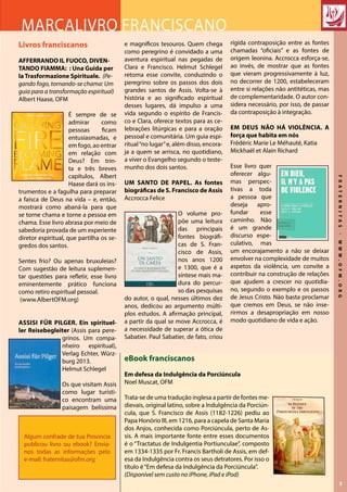 FRATERNITAS-WWW.OFM.ORG
3
e magníficos tesouros. Quem chega
como peregrino é convidado a uma
aventura espiritual nas pegadas de
Clara e Francisco. Helmut Schlegel
retoma esse convite, conduzindo o
peregrino sobre os passos dos dois
grandes santos de Assis. Volta-se à
história e ao significado espiritual
desses lugares, dá impulso a uma
vida segundo o espírito de Francis-
co e Clara, oferece textos para as ce-
lebrações litúrgicas e para a oração
pessoal e comunitária. Um guia espi-
ritual“no lugar”e, além disso, encora-
ja a quem se arrisca, no quotidiano,
a viver o Evangelho segundo o teste-
munho dos dois santos.
UM SANTO DE PAPEL. As fontes
biográficas de S. Francisco de Assis
Accrocca Felice
O volume pro-
põe uma leitura
das principais
fontes biográfi-
cas de S. Fran-
cisco de Assis,
nos anos 1200
e 1300, que é a
síntese mais ma-
dura do percur-
so das pesquisas
do autor, o qual, nesses últimos dez
anos, dedicou ao argumento múlti-
plos estudos. A afirmação principal,
a partir da qual se move Accrocca, é
a necessidade de superar a ótica de
Sabatier. Paul Sabatier, de fato, criou
Livros franciscanos
AFFERRANDO IL FUOCO, DIVEN-
TANDO FIAMMA: : Una Guida per
la Trasformazione Spirituale. (Pe-
gando fogo, tornando-se chama: Um
guia para a transformação espiritual)
Albert Haase, OFM
É sempre de se
admirar como
pessoas ficam
entusiasmadas, e
em fogo, ao entrar
em relação com
Deus? Em trin-
ta e três breves
capítulos, Albert
Haase dará os ins-
trumentos e a fagulha para preparar
a faísca de Deus na vida – e, então,
mostrará como abaná-la para que
se torne chama e torne a pessoa em
chama. Esse livro abrasa por meio de
sabedoria provada de um experiente
diretor espiritual, que partilha os se-
gredos dos santos.
Sentes frio? Ou apenas bruxuleias?
Com sugestão de leitura suplemen-
tar questões para refletir, esse livro
eminentemente prático funciona
como retiro espiritual pessoal.
(www.AlbertOFM.org)
Assisi für Pilger. Ein spirituel-
ler Reisebegleiter (Assis para pere-
grinos. Um compa-
nheiro espiritual),
Verlag Echter, Würz-
burg 2013.
Helmut Schlegel
Os que visitam Assis
como lugar turísti-
co encontram uma
paisagem belíssima
Marcalivro franciscano
Algum confrade de tua Provincia
publicou livro ou ebook? Envia-
nos todas as informações pelo
e-mail: fraternitas@ofm.org
eBook franciscanos
Em defesa da Indulgência da Porciúncula
Noel Muscat, OFM
Trata-se de uma tradução inglesa a partir de fontes me-
dievais, original latino, sobre a Indulgência da Porciún-
cula, que S. Francisco de Assis (1182-1226) pediu ao
Papa Honório III, em 1216, para a capela de Santa Maria
dos Anjos, conhecida como Porciúncula, perto de As-
sis. A mais importante fonte entre esses documentos
é o “Tractatus de Indulgentia Portiunculae”, composto
em 1334-1335 por Fr. Francis Bartholi de Assis, em def-
esa da Indulgência contra os seus detratores. Por isso o
título é“Em defesa da Indulgência da Porciúncula”.
(Disponível sem custo no iPhone, iPad e iPod)
rígida contraposição entre as fontes
chamadas “oficiais” e as fontes de
origem leonina. Accrocca esforça-se,
ao invés, de mostrar que as fontes
que vieram progressivamente à luz,
no decorrer de 1200, estabeleceram
entre si relações não antitéticas, mas
de complementaridade. O autor con-
sidera necessário, por isso, de passar
da contraposição à integração.
EM DEUS NÃO HÁ VIOLÊNCIA. A
força que habita em nós
Frédéric Marie Le Méhauté, Katia
Mickhaël et Alain Richard
Esse livro quer
oferecer algu-
mas perspec-
tivas a toda
a pessoa que
deseja apro-
fundar esse
caminho. Não
é um grande
discurso espe-
culativo, mas
um encorajamento a não se deixar
envolver na complexidade de muitos
aspetos da violência, um convite a
contribuir na construção de relações
que ajudem a crescer no quotidia-
no, segundo o exemplo e os passos
de Jesus Cristo. Não basta proclamar
que cremos em Deus, se não inse-
rirmos a desapropriação em nosso
modo quotidiano de vida e ação.
 