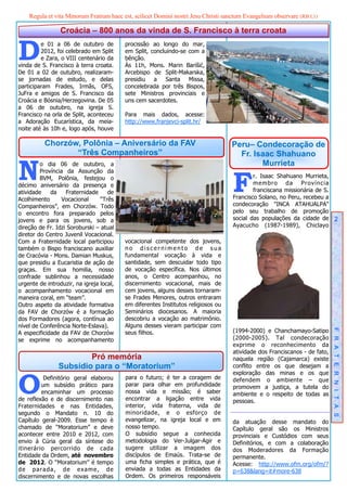 Regula et vita Minorum Fratrum haec est, scilicet Domini nostri Jesu Christi sanctum Evangelium observare (RB I,1)

                 Croácia – 800 anos da vinda de S. Francisco à terra croata


D        e 01 a 06 de outubro de
         2012, foi celebrado em Split
         e Zara, o VIII centenário da
vinda de S. Francisco à terra croata.
                                          procissão ao longo do mar,
                                          em Split, concluindo-se com a
                                          bênção.
                                          Às 11h, Mons. Marin Barišić,
De 01 a 02 de outubro, realizaram-        Arcebispo de Split-Makarska,
se jornadas de estudo, e delas            presidiu a Santa Missa,
participaram Frades, Irmãs, OFS,          concelebrada por três Bispos,
JuFra e amigos de S. Francisco da         sete Ministros provinciais e
Croácia e Bósnia/Herzegovina. De 05       uns cem sacerdotes.
a 06 de outubro, na igreja S.
Francisco na orla de Split, aconteceu     Para mais dados, acesse:
a Adoração Eucarística, da meia-          http://www.franjevci-split.hr/
noite até às 10h e, logo após, houve

          Chorzów, Polônia – Aniversário da FAV                                     Peru– Condecoração de
                 “Três Companheiros”                                                  Fr. Isaac Shahuano

N        o dia 06 de outubro, a                                                             Murrieta


                                                                                    F
         Província da Assunção da
         BVM, Polônia, festejou o                                                           r. Isaac Shahuano Murrieta,
décimo aniversário da presença e                                                            membro da Província
atividade    da    Fraternidade     de                                                      franciscana missionária de S.
Acolhimento       Vocacional     “Três                                              Francisco Solano, no Peru, recebeu a
Companheiros”, em Chorzów. Todo                                                     condecoração "INCA ATAHUALPA"
o encontro fora preparado pelos                                                     pelo seu trabalho de promoção
jovens e para os jovens, sob a                                                      social das populações da cidade de 2
direção de Fr. Idzi Soroburski – atual                                              Ayacucho (1987-1989), Chiclayo
diretor do Centro Juvenil Vocacional.
Com a Fraternidade local participou       vocacional competente dos jovens,
também o Bispo franciscano auxiliar       no discernimento de sua
de Cracóvia - Mons. Damian Muskus,        fundamental vocação à vida e
que presidiu a Eucaristia de ação de      santidade, sem descuidar todo tipo
graças. Em sua homilia, nosso             de vocação específica. Nos últimos
confrade sublinhou a necessidade          anos, o Centro acompanhou, no
urgente de introduzir, na igreja local,   discernimento vocacional, mais de
o acompanhamento vocacional em            cem jovens, alguns desses tornaram-
maneira coral, em “team”.                 se Frades Menores, outros entraram
Outro aspeto da atividade formativa       em diferentes Institutos religiosos ou
da FAV de Chorzów é a formação            Seminários diocesanos. A maioria
dos Formadores (agora, contínua ao        descobriu a vocação ao matrimônio.
nível de Conferência Norte-Eslava).       Alguns desses vieram participar com
A especificidade da FAV de Chorzów        seus filhos.                              (1994-2000) e Chanchamayo-Satipo        F R A T E R N I T A S
se exprime no acompanhamento                                                        (2000-2005). Tal condecoração
                                                                                    exprime o reconhecimento da
                                                                                    atividade dos Franciscanos - de fato,
                        Pró memória                                                 naquela região (Cajamarca) existe
                Subsídio para o “Moratorium”                                        conflito entre os que desejam a



O
                                                                                    exploração das minas e os que
          Definitório geral elaborou      para o futuro; é ter a coragem de         defendem o ambiente – que
         um subsídio prático para         parar para olhar em profundidade          promovem a justiça, a tutela do
         encaminhar um processo           nossa vida e missão; é saber              ambiente e o respeito de todas as
de reflexão e de discernimento nas        encontrar a ligação entre vida            pessoas.
Fraternidades e nas Entidades,            interior, vida fraterna, vida de
segundo o Mandato n. 10 do                minoridade, e o esforço de
Capítulo geral-2009. Esse tempo è         evangelizar, na igreja local e em         da atuação desse mandato do
chamado de “Moratorium” e deve            nosso tempo.                              Capítulo geral são os Ministros
acontecer entre 2010 e 2012, com          O subsídio segue a conhecida              provinciais e Custódios com seus
envio à Cúria geral da síntese do         metodologia do Ver-Julgar-Agir e          Definitórios, e com a colaboração
itinerário percorrido de cada             sugere utilizar a imagem dos              dos Moderadores da Formação
Entidade da Ordem, até novembro           discípulos de Emaús. Trata-se de          permanente.
de 2012. O “Moratorium” é tempo           uma ficha simples e prática, que é        Acesse: http://www.ofm.org/ofm/?
de parada, de exame, de                   enviada a todas as Entidades da           p=638&lang=it#more-638
discernimento e de novas escolhas         Ordem. Os primeiros responsáveis
 