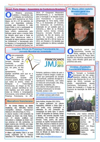 Regula et vita Minorum Fratrum haec est, scilicet Domini nostri Jesu Christi sanctum Evangelium observare (RB I,1)

 Brasil, Porto Alegre – Assembleia da Conferência Brasileira                                 Fr. Mauro Jöhri reeleito


O
                                              2014, 2° Congresso Missionário
                                                                                                Ministro geral dos
          s    Ministros    provinciais,
          Custódios e Presidentes das         latinoamericano...); o Secretariado                 Capuchinhos
          11 Entidades da Conferência         para a Formação e os Estudos (Curso
Brasileira OFM reuniram-se em Porto           para Formadores e Guardiães,
Alegre, de 03 a 07 de setembro de             peregrinação na Terra Santa, Under
2012, em Assembleia ordinária,                Ten...); O Economato (3° Encontro
presidida pelo Presidente Fr. João            dos Ecônomos da Conferência,
Inácio Müller e com a participação do         elaboração de um subsídio para os
Definidor geral Fr. Nestor Schwerz.           Ecônomos...). Além de os Ministros
Após refletir, assessorado pelo               abordar outros temas (missão
Definidor geral, sobre a recente Carta        Requena, Jornada Mundial da
do Ministro geral para a Festa de             Juventude, no Rio de Janeiro, em
Santa Clara, discorreu-se sobre a             2013), foi marcada a próxima
animação de alguns setores e serviços         Assembleia (de 04 a 08 de março de
da Conferência: o Secretariado para           2013, em Penedo) e foi decidido que
as Missões e a Evangelização (Projeto         sejam publicados os últimos subsídios
Amazônia, 3° encontro dos jovens, em          da Ordem.



                                                                                            O
          Logotipo Oficial da Presença Franciscana na                                                 Capítulo    geral    dos
                Jornada Mundial da Juventude                                                         Capuchinhos, reunido em



C
                                                                                                     Roma, reelegeu, no dia 27
         omo preparação                                                                     de agosto de 2012, Fr. Mauro Jöhri,
         da      presença                                                                   membro da Província capuchinha da
         franciscana na                                                                     Suíça, como Ministro geral para os
Jornada Mundial da                                                                          próximos seis anos.
Juventude,            que                                                                                                             3
acontecerá no próximo
ano, em julho, no Rio                                                                          Ucraina – Fundação
de                Janeiro,                                                                    franciscana bizantina


                                                                                            E
apresentamos             o
                                              Portanto, pedimos a todos de usar o                    m Tarnopil, a Fundação
logotipo escolhido para que se a
                                              logotipo e fazê-lo chegar a todos os                   franciscana de rito grego-
identificação        visível       dos
                                              jovens que participarão da Jornada                     bizantino celebrou seu VII
franciscanos/as,      durante     este
                                              da Juventude, podendo divulgá-lo e            Capítulo das Esteiras (de 16 a 17 de
encontro juvenil. Nossa intenção é
                                              reproduzi-lo livremente, com todos            agosto de 2012), centrado na
que todos os jovens, vindos de
                                              os meios de comunicação: site, blog,          oração,      especialmente    aquela
Paróquias        e       Fraternidades
                                              facebook, newsletter, etc.                    franciscana. Participaram os 17
franciscanas, ao chegar ao Rio de
                                              Para ulterior informação sobre a              Frades da Fundação e 3 Frades da
Janeiro, possam identificar-se com
                                              presença franciscana na Jornada               Província da Assunção da BVM, da
esse logotipo, que será usado por
                                              Mundial, acesse o site                        Polônia.
todas as Ordens e Congregações
                                              http://jmjfranciscanos.com/ ou entre
franciscanas, como símbolo oficial da
                                              em contato conosco pelo email:
Presença Franciscana, na JMJ.
                                              franciscanosjmj2013@franciscanos.org.br                                              F R A T E R N I T A S


  Marcalivro franciscano                      Santo Antônio, Wrocław 2012, 624 p.
                                              Os autores publicaram um volume
► As Irmãs Pobres na idade                    hagiográfico, dedicado a Santa Clara e
moderna, séc. XVI-XIX, Número                 suas Irmãs, como contribuição à
monográfico Archivum Franciscanum             celebração do VIII Centenário da
Historicum 105 (2012)-Fasc.14, 719 p.         consagração de Santa Clara. O volume
O volume recorda o VIII Centenário da         contém 39 biografias de Clarissas, Santas     Finalmente, uma notícia editorial:
fundação da Ordem das Irmãs Pobres,           e Beatas, não somente daquelas muito                         em junho de 2012,
com 14 estudos analíticos que                 conhecidas, mas também das menos                             saiu do prelo o
demonstram a vitalidade da Ordem com          famosas. Todas, porém, são pérolas                           volume        “Os
sua presença em três continentes, na          preciosas do espírito franciscano-clariano.                  escritos   de   S.
idade moderna (séc. XVI-XIX), sem negar       Além disso, descreve a história do carisma                   Francisco       de
dificuldades externas e conflitos internos,   clariano. Finalmente, o volume contém as                     Assis”, em língua
enfrentados pelos seus mosteiros.             cartas jubilares, os endereços dos                           ucraniana,
Encomendas: quaracchi@ofm.org                 mosteiros das Clarissas, na Polônia, e o                     organizado pelos
► Klara i jej siostry (Clara e as suas        texto da Bênção de Santa Clara e sua                         Frades          da
Irmãs), organizado por Fr. Tadeusz            oração pelas vocações.                                       Fundação.
Słotwiński e Fr. Maksymilian Damian, Ed.      Visite: http://www.libreriafrancescana.it
 