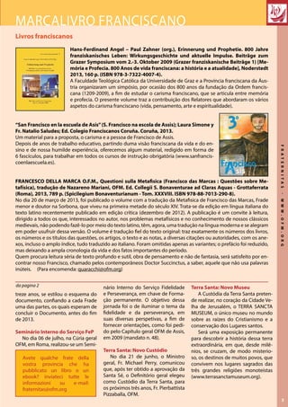 FRATERNITAS-WWW.OFM.ORG
3
Livros franciscanos
Hans-Ferdinand Angel – Paul Zahner (org.), Erinnerung und Prophetie. 800 Jahre
franziskanisches Leben: Wirkungsgeschichte und aktuelle Impulse. Beiträge zum
Grazer Symposium vom 2.-3. Oktober 2009 (Grazer franziskanische Beiträge 1) [Me-
mória e Profecia. 800 Anos de vida franciscana: a história e a atualidade], Noderstedt
2013, 160 p. (ISBN 978-3-7322-4007-4).
A Faculdade Teológica Católica da Universidade de Graz e a Província franciscana da Áus-
tria organizaram um simpósio, por ocasião dos 800 anos da fundação da Ordem francis-
cana (1209-2009), a fim de estudar o carisma franciscano, que se articula entre memória
e profecia. O presente volume traz a contribuição dos Relatores que abordaram os vários
aspetos do carisma franciscano (vida, pensamento, arte e espiritualidade).
“San Francisco en la escuela de Asís”(S. Francisco na escola de Assis); Laura Simone y
Fr. Natalio Saludes; Ed. Colegio Franciscanos Coruña. Coruña, 2013.
Um material para a proposta, o carisma e a pessoa de Francisco de Assis.
Depois de anos de trabalho educativo, partindo duma visão franciscana da vida e do en-
sino e de nossa humilde experiência, oferecemos algum material, redigido em forma de
6 fascículos, para trabalhar em todos os cursos de instrução obrigatória (www.sanfrancis-
coenlaescuela.es).
FRANCESCO DELLA MARCA O.F.M., Questioni sulla Metafisica (Francisco das Marcas : Questões sobre Me-
tafísica), tradução de Nazareno Mariani, OFM. Ed. Collegii S. Bonaventurae ad Claras Aquas - Grottaferrata
(Roma), 2013, 789 p. (Spicilegium Bonaventurianum - Tom. XXXVIII. ISBN 978-88-7013-290-8).
No dia 20 de março de 2013, foi publicado o volume com a tradução da Metafisica de Francisco das Marcas, Frade
menor e doutor na Sorbona, que viveu na primeira metade do século XIV. Trata-se da edição em língua italiana do
texto latino recentemente publicado em edição crítica (dezembro de 2012). A publicação é um convite à leitura,
dirigido a todos os que, interessados no autor, nos problemas metafísicos e no conhecimento de nossos clássicos
medievais, não podendo fazê-lo por meio do texto latino, têm, agora, uma tradução na língua moderna e se alegram
em poder usufruir dessa versão. O volume é tradução fiel do texto original: traz exatamente os números dos livros,
os números e os títulos das questões, os artigos, o texto e as notas, a diversas citações ou autoridades, com os ane-
xos, incluso o amplo índice, tudo traduzido ao italiano. Foram omitidas apenas as variantes; o prefácio foi reduzido,
mas deixando a ampla cronologia da vida e dos fatos importantes do período.
Quem procura leitura séria de texto profundo e sutil, obra de pensamento e não de fantasia, será satisfeito por en-
contrar nosso Francisco, chamado pelos contemporâneos Doctor Succinctus, a saber, aquele que não usa palavras
inúteis. (Para encomenda: quaracchi@ofm.org)
Marcalivro franciscano
Avete qualche frate della
vostra provincia che ha
pubblicato un libro o un
ebook? inviateci tutte le
informazioni su e-mail:
fraternitas@ofm.org
treze anos, se estilou o esquema do
documento, confiando a cada Frade
uma das partes, os quais esperam de
concluir o Documento, antes do fim
de 2013.
Seminário Interno do Serviço FeP
No dia 06 de julho, na Cúria geral
OFM, em Roma, realizou-se um Semi-
nário Interno do Serviço Fidelidade
e Perseverança, em chave de Forma-
ção permanente. O objetivo dessa
jornada foi o de iluminar o tema da
fidelidade e da perseverança, em
suas diversas perspetivas, a fim de
fornecer orientações, como foi pedi-
do pelo Capítulo geral OFM de Assis,
em 2009 (mandato n. 48).
Terra Santa: Novo Custódio
No dia 21 de junho, o Ministro
geral, Fr. Michael Perry, comunicou
que, após ter obtido a aprovação da
Santa Sé, o Definitório geral elegeu
como Custódio da Terra Santa, para
os próximos três anos, Fr. Pierbattista
Pizzaballa, OFM.
Terra Santa: Novo Museu
A Custódia da Terra Santa preten-
de realizar, no coração da Cidade Ve-
lha de Jerusalém, o TERRA SANCTA
MUSEUM, o único museu no mundo
sobre as raízes do Cristianismo e a
conservação dos Lugares santos.
Será uma exposição permanente
para descobrir a história dessa terra
extraordinária, em que, desde milê-
nios, se cruzam, de modo misterio-
so, os destinos de muitos povos, que
convivem nos lugares sagrados das
três grandes religiões monoteístas
(www.terrasanctamuseum.org).
da pagina 2
 