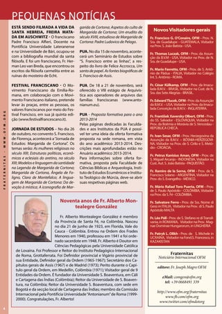 4
FRATERNITAS-WWW.OFM.ORG
Noventa anos de Fr. Alberto Mon-
tealegre González
Fr. Alberto Montealegre González é membro
da Província de Santa Fé, na Colômbia. Nasceu
no dia 21 de junho de 1923, em Florida, Vale do
Cauca - Colômbia. Entrou na Ordem dos Frades
Menores em 1940, professou em 1941 e foi orde-
nado sacerdote em 1948. Fr. Alberto é Doutor em
Ciências Pedagógicas pela Universidade Católica
de Lovaina. Foi Professor e Reitor do Instituto Pedagógico Internacional
de Roma, Grottaferrata. Foi Definidor provincial e Vigário provincial de
sua Entidade, Definidor geral da Ordem (1965-1967); Secretário dos Ca-
pítulos gerais de Assis (1967) e de Madrid (1973); Perito durante o Capí-
tulo geral da Ordem, em Medellín, Colômbia (1971); Visitador geral de 9
Entidades da Ordem. É fundador da Universidade S. Boaventura, em Cáli
e Cartagena das Índias (Colômbia); Reitor da Universidade de S. Boaven-
tura, na Colômbia; Reitor da Universidade S. Boaventura, com sede em
Bogotá e da secção local de Cartagena das Índias; membro da Comissão
Internacional pela Pontifícia Universidade“Antonianum”de Roma (1999-
2000). Congratulações, Fr. Alberto!
Pequenas notícias
Está sendo filmada a vida da
santa hebreia, freira mata-
da em auschwitz - O franciscano
Padre Francisco Alfieri, Docente na
Pontifícia Universidade Lateranense
e na Universidade de Bári, ocupou-se
com a bibliografia mundial da santa
filósofa. E foi um franciscano, Fr. Her-
man Leo van Breda, que encontrou os
escritos da filósofa carmelita entre as
ruínas do mosteiro de Echt.
Festival franciscano - O Mo-
vimento Franciscano da Emília-Ro-
mana, em colaboração com o Movi-
mento Franciscano italiano, pretende
levar às praças, entre as pessoas, os
valores franciscanos por meio do Fes-
tival Francisco, em sua já quinta edi-
ção (www.festivalfrancescano.it).
JORNADA DE ESTUDOS – No dia 26
de outubro, no convento S. Francisco,
de Florença, acontecerá a“Jornada de
Estudos: Margarida de Cortona”. Os
temas serão: As mulheres religiosas no
século XIII; Estruturas políticas, econô-
micas e eclesiais do aretino, no século
XIII; Modeloselinguagemdasantidade
na Legenda de Margarida de Cortona;
Margarida de Cortona, Ângela de Fo-
ligno, Clara de Montefalco; A lingua-
gem de Margarida de Cortona: Da de-
voção à mística; A iconografia de Mar-
garida de Cortona; Aspetos do culto de
Margarida de Cortona; Um erudito do
século XVIII, estudioso de Margarida de
Cortona: Padre Ludovico de Pelago.
PUA. No dia 15 de novembro, aconte-
cerá um Seminário de Estudos sobre
“S. Francisco entre as linhas”, a res-
peito do livro de Felice Accrocca, Um
santodepapel.Asfontesbiográficasde
S. Francisco de Assis.
PUA. De 18 a 21 de novembro, será
oferecido o VIII estágio de Arquivís-
tica aos operadores de arquivos das
famílias franciscanas (www.anto-
nianum.eu).
PUA - Proposta formativa para o ano
2013-2014
Pelas páginas dedicadas às Faculda-
des e aos Institutos da PUA é possí-
vel ter uma ideia da oferta formativa
proposta na sede romana, em vista
do ano acadêmico 2013-2014. Des-
crições mais aprofundadas estão no
Anuário acadêmico 2013-2014.
Para informações sobre oferta for-
mativa, proposta pela Faculdade de
Ciências Bíblicas e Arqueologia, Insti-
tuto de Estudos Ecumênicos e Institu-
to Teológico de Múrcia, deve-se abrir
suas respetivas páginas web.
Fraternitas
Noticiário Internacional OFM
editore: Fr. Joseph Magro OFM
eMail: comgen@ofm.org
tel: +39 0668491 339
http://www.ofm.org/fraternitas
www.fb.com/ofm.org
www.twitter.com/ofmdotorg
NovosVisitadores gerais
Fr. Francisco G. O’Conaire, OFM - Prov. N.
Sra. de Guadalupe - GUATEMALA, Visitador
na Prov. S. João Batista - USA.
Fr. Thomas Luczak, OFM - Prov. da Assun-
ção da B.V.M - USA, Visitador na Prov. de N.
Sra. de Guadalupe - USA.
Fr. Mario Favretto, OFM - Prov. de S. Antô-
nio de Pádua - ITALIA, Visitador no Colégio
Int. S. Antônio - ROMA.
Fr. César Külkamp, OFM - Prov. da Imacu-
lada B.M.V. - BRASIL, Visitador na Cust. de N.
Sra. das Sete Alegrias - BRASIL.
Fr.EdwardTlucek,OFM-Prov.daAssunção
da B.M.V. – USA,Visitador na Prov. da Imacu-
lada Conceição da B.M.V. - INGLATERRA.
Fr. František Xaversky Olbert, OFM - Prov.
do SS. Salvador - ESLOVÁQUIA, Visitador na
Prov. da Boêmia e Morávia de S. Venceslau -
REPÚBLICA CHECA.
Fr. Ivan Sesar, OFM - Prov. Herzegovina da
Assunção da B.M.V. – BÓSNIA-HERZEGOVI-
NA, Visitador na Prov. de S. Cirilo e S. Metó-
dio - CROÁCIA.
Fr. Petrus Kanisius Aman, OFM - Prov. de
S. Miguel Arcanjo - INDONÉSIA, Visitador na
Cust. Aut. S. João Batista - PAQUISTÃO.
Fr. Ramiro de la Serna, OFM - Prov. de S.
Francisco Solano - ARGENTINA, Visitador na
Prov. do S. Evangelho - MÉXICO.
Fr. Mário Rafael Toro Puerta, OFM - Prov.
de S. Paulo Apóstolo - COLÔMBIA, Visitador
na Prov. da S. Fé - COLÔMBIA.
Fr. Salvatore Ferro - Prov. de Sss. Nome di
Gesù in Italia, Visitador na Prov. di S. Paulo
Apóstolo Malta
Fr. Léo Páll - Prov. de S. Stefano re diTransil-
vania,in Romania, VisitadornaProv. Mag-
nae Dominae Hungarorum, in Ungheria
Fr. Patryk L. Olikh - Prov. de S. Michele in
Ucraina, Visitador na Fond.S. Francesco, in
Kazakistan
 