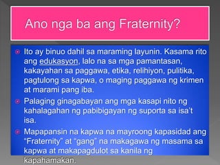  Ito ay binuo dahil sa maraming layunin. Kasama rito
ang edukasyon, lalo na sa mga pamantasan,
kakayahan sa paggawa, etika, relihiyon, pulitika,
pagtulong sa kapwa, o maging paggawa ng krimen
at marami pang iba.
 Palaging ginagabayan ang mga kasapi nito ng
kahalagahan ng pabibigayan ng suporta sa isa’t
isa.
 Mapapansin na kapwa na mayroong kapasidad ang
“Fraternity” at “gang” na makagawa ng masama sa
kapwa at makapagdulot sa kanila ng
kapahamakan.
 
