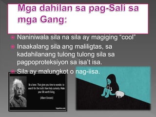  Naniniwala sila na sila ay magiging “cool”
 Inaakalang sila ang maliligtas, sa
kadahilanang tulong tulong sila sa
pagpoproteksiyon sa isa’t isa.
 Sila ay malungkot o nag-iisa.
 