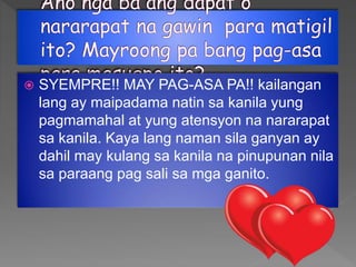  SYEMPRE!! MAY PAG-ASA PA!! kailangan
lang ay maipadama natin sa kanila yung
pagmamahal at yung atensyon na nararapat
sa kanila. Kaya lang naman sila ganyan ay
dahil may kulang sa kanila na pinupunan nila
sa paraang pag sali sa mga ganito.
 