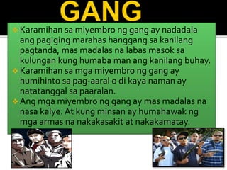  Karamihan sa miyembro ng gang ay nadadala
ang pagiging marahas hanggang sa kanilang
pagtanda, mas madalas na labas masok sa
kulungan kung humaba man ang kanilang buhay.
 Karamihan sa mga miyembro ng gang ay
humihinto sa pag-aaral o di kaya naman ay
natatanggal sa paaralan.
 Ang mga miyembro ng gang ay mas madalas na
nasa kalye. At kung minsan ay humahawak ng
mga armas na nakakasakit at nakakamatay.
 